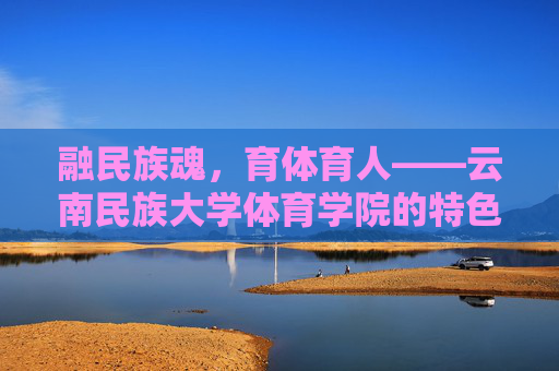 融民族魂,育体育人——云南民族大学体育学院的特色发展之路,融民族魂,育体育人——云南民族大学体育学院的特色发展之路 融民族魂,育体育人——云南民族大学体育学院的特色发展之路,融民族魂,育体育人——云南民族大学体育学院的特色发展之路