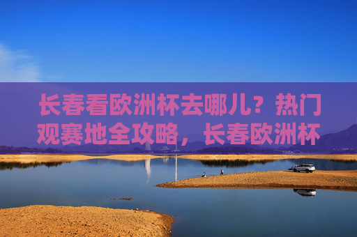 长春看欧洲杯去哪儿？热门观赛地全攻略，长春欧洲杯热门观赛地全攻略