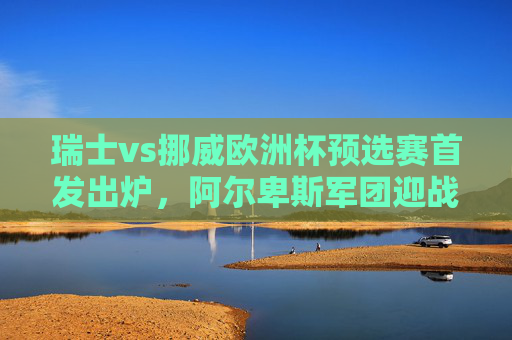 瑞士vs挪威欧洲杯预选赛首发出炉,阿尔卑斯军团迎战北欧海盗,关键对决谁主沉浮?阿尔卑斯军团vs北欧海盗,欧洲杯预选赛关键对决谁主沉浮? 瑞士vs挪威欧洲杯预选赛首发出炉,阿尔卑斯军团迎战北欧海盗,关键对决谁主沉浮?阿尔卑斯军团vs北欧海盗,欧洲杯预选赛关键对决谁主沉浮?