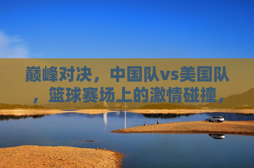 巅峰对决,中国队vs美国队,篮球赛场上的激情碰撞,巅峰对决,中美篮球激情碰撞 巅峰对决,中国队vs美国队,篮球赛场上的激情碰撞,巅峰对决,中美篮球激情碰撞