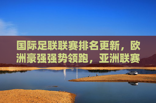 国际足联联赛排名更新,欧洲豪强强势领跑,亚洲联赛竞争力稳步提升,国际足联联赛排名更新,欧洲豪强领跑 亚洲竞争力稳步提升 国际足联联赛排名更新,欧洲豪强强势领跑,亚洲联赛竞争力稳步提升,国际足联联赛排名更新,欧洲豪强领跑 亚洲竞争力稳步提升