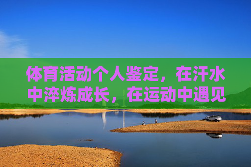 体育活动个人鉴定,在汗水中淬炼成长,在运动中遇见更好的自己,体育活动个人鉴定,在汗水中淬炼成长,在运动中遇见更好的自己 体育活动个人鉴定,在汗水中淬炼成长,在运动中遇见更好的自己,体育活动个人鉴定,在汗水中淬炼成长,在运动中遇见更好的自己
