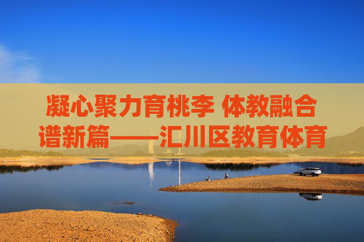 凝心聚力育桃李 体教融合谱新篇——汇川区教育体育系统高质量发展纪实，体教融合育桃李 高质量发展谱新篇