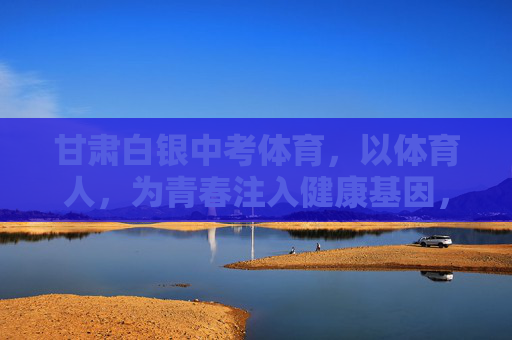 甘肃白银中考体育，以体育人，为青春注入健康基因，甘肃白银中考体育，以体育人，为青春注入健康基因