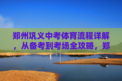 郑州巩义中考体育流程详解，从备考到考场全攻略，郑州巩义中考体育流程全攻略，从备考到考场