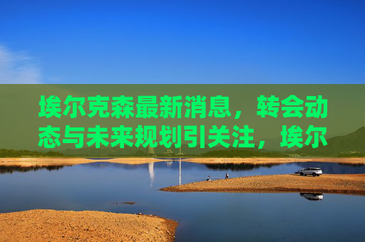 埃尔克森最新消息，转会动态与未来规划引关注，埃尔克森最新转会动态与未来规划引关注