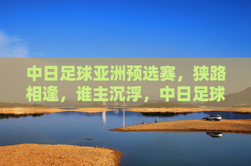 中日足球亚洲预选赛，狭路相逢，谁主沉浮，中日足球亚洲预选赛，狭路相逢，谁主沉浮