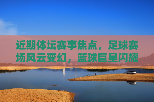 近期体坛赛事焦点，足球赛场风云变幻，篮球巨星闪耀，网球赛场再掀高潮，体坛赛场焦点，足球风云、篮球巨星、网球高潮