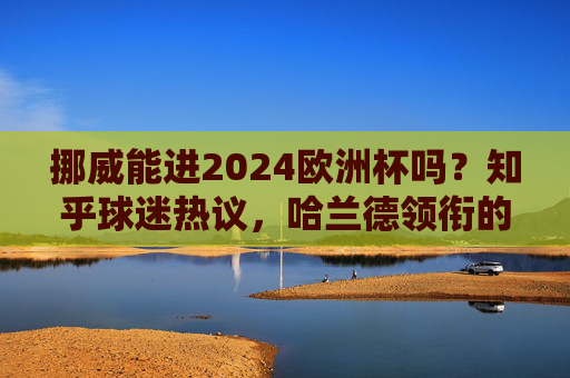 挪威能进2024欧洲杯吗?知乎球迷热议,哈兰德领衔的北欧海盗,能否圆梦德国?哈兰德领衔挪威冲击2024欧洲杯?知乎热议北欧海盗圆梦德国 挪威能进2024欧洲杯吗?知乎球迷热议,哈兰德领衔的北欧海盗,能否圆梦德国?哈兰德领衔挪威冲击2024欧洲杯?知乎热议北欧海盗圆梦德国
