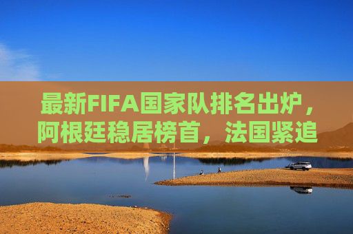 最新FIFA国家队排名出炉,阿根廷稳居榜首,法国紧追不舍,亚洲格局迎新变,最新FIFA排名,阿根廷榜首法国紧追,亚洲格局迎新变 最新FIFA国家队排名出炉,阿根廷稳居榜首,法国紧追不舍,亚洲格局迎新变,最新FIFA排名,阿根廷榜首法国紧追,亚洲格局迎新变