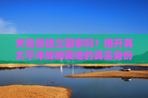 关岛是独立国家吗?揭开其太平洋战略要地的真实身份,关岛是独立国家吗?揭开其太平洋战略要地的真实身份 关岛是独立国家吗?揭开其太平洋战略要地的真实身份,关岛是独立国家吗?揭开其太平洋战略要地的真实身份