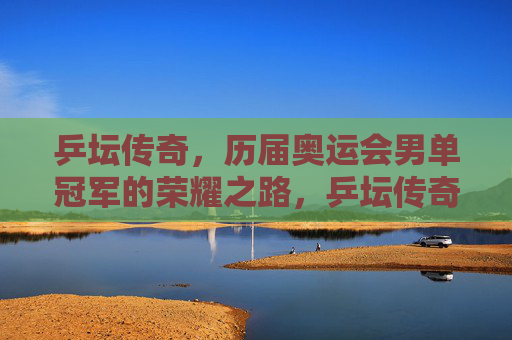 乒坛传奇,历届奥运会男单冠军的荣耀之路,乒坛传奇,奥运男单冠军的荣耀之路 乒坛传奇,历届奥运会男单冠军的荣耀之路,乒坛传奇,奥运男单冠军的荣耀之路