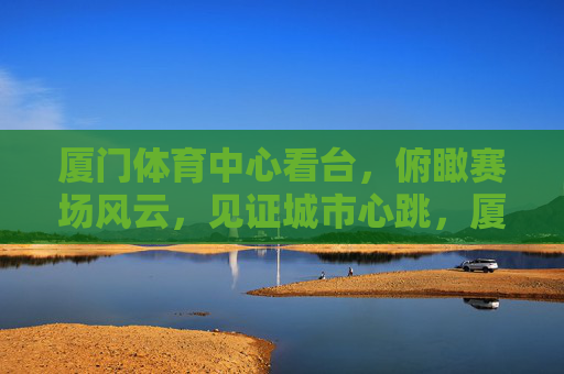 厦门体育中心看台,俯瞰赛场风云,见证城市心跳,厦门体育中心看台,俯瞰风云,见证心跳 厦门体育中心看台,俯瞰赛场风云,见证城市心跳,厦门体育中心看台,俯瞰风云,见证心跳