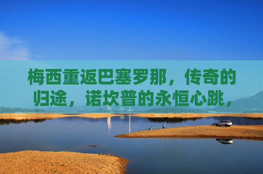 梅西重返巴塞罗那,传奇的归途,诺坎普的永恒心跳,梅西归途,诺坎普永恒心跳 梅西重返巴塞罗那,传奇的归途,诺坎普的永恒心跳,梅西归途,诺坎普永恒心跳