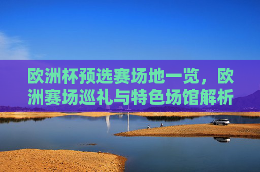 欧洲杯预选赛场地一览,欧洲赛场巡礼与特色场馆解析,欧洲杯预选赛场地巡礼,特色场馆解析 欧洲杯预选赛场地一览,欧洲赛场巡礼与特色场馆解析,欧洲杯预选赛场地巡礼,特色场馆解析