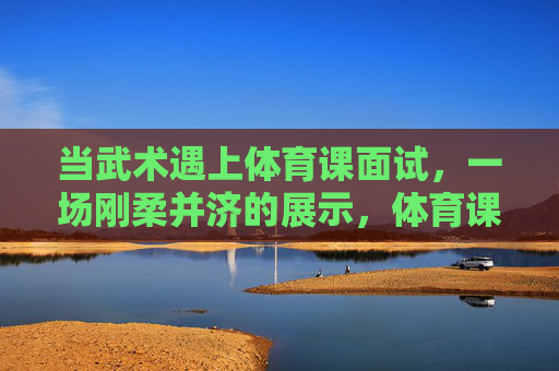 当武术遇上体育课面试,一场刚柔并济的展示,体育课面试,武术刚柔并济的展示 当武术遇上体育课面试,一场刚柔并济的展示,体育课面试,武术刚柔并济的展示