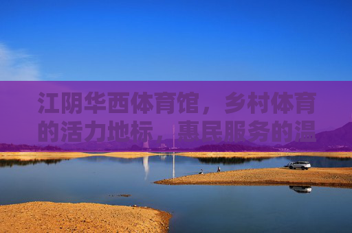 江阴华西体育馆，乡村体育的活力地标，惠民服务的温暖家园，江阴华西体育馆，乡村体育活力地标，惠民服务温暖家园