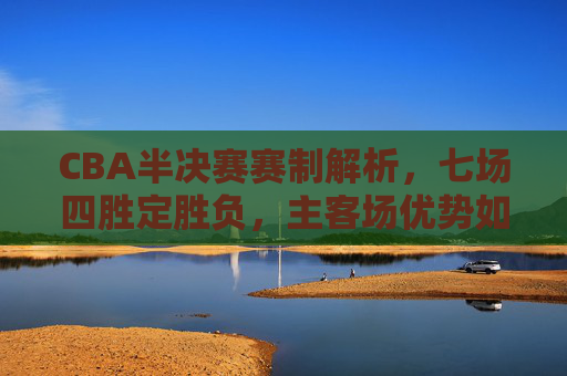 CBA半决赛赛制解析,七场四胜定胜负,主客场优势如何体现?CBA半决赛,七场四胜制与主客场优势解析 CBA半决赛赛制解析,七场四胜定胜负,主客场优势如何体现?CBA半决赛,七场四胜制与主客场优势解析