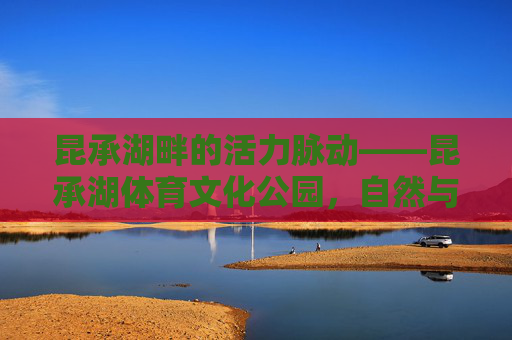 昆承湖畔的活力脉动——昆承湖体育文化公园,自然与运动的交响,昆承湖畔,自然与运动的活力脉动 昆承湖畔的活力脉动——昆承湖体育文化公园,自然与运动的交响,昆承湖畔,自然与运动的活力脉动