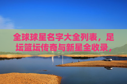 全球球星名字大全列表,足坛篮坛传奇与新星全收录,全球足篮球星大全,传奇与新星全收录 全球球星名字大全列表,足坛篮坛传奇与新星全收录,全球足篮球星大全,传奇与新星全收录