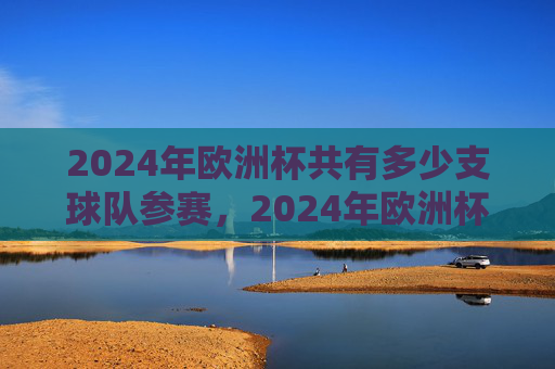 2024年欧洲杯共有多少支球队参赛,2024年欧洲杯参赛球队数量 2024年欧洲杯共有多少支球队参赛,2024年欧洲杯参赛球队数量