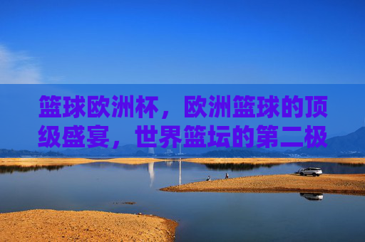 篮球欧洲杯，欧洲篮球的顶级盛宴，世界篮坛的第二极力量，篮球欧洲杯，欧洲顶级盛宴，世界篮坛第二极