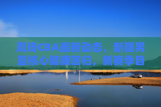 周琦CBA最新动态,新疆男篮核心健康回归,新赛季目标剑指总冠军,周琦健康回归新疆男篮 新赛季剑指总冠军 周琦CBA最新动态,新疆男篮核心健康回归,新赛季目标剑指总冠军,周琦健康回归新疆男篮 新赛季剑指总冠军