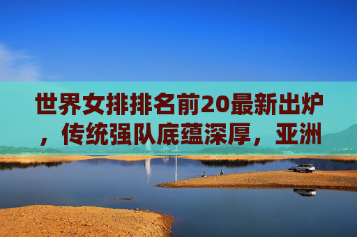 世界女排排名前20最新出炉,传统强队底蕴深厚,亚洲力量持续崛起,女排最新排名,传统强队底蕴深厚,亚洲力量持续崛起 世界女排排名前20最新出炉,传统强队底蕴深厚,亚洲力量持续崛起,女排最新排名,传统强队底蕴深厚,亚洲力量持续崛起