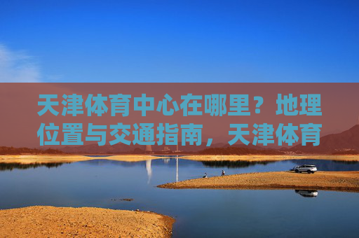 天津体育中心在哪里?地理位置与交通指南,天津体育中心地理位置与交通指南 天津体育中心在哪里?地理位置与交通指南,天津体育中心地理位置与交通指南