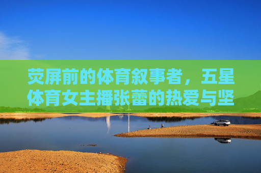 荧屏前的体育叙事者,五星体育女主播张蕾的热爱与坚守,荧屏体育叙事者张蕾,热爱与坚守的五星主播 荧屏前的体育叙事者,五星体育女主播张蕾的热爱与坚守,荧屏体育叙事者张蕾,热爱与坚守的五星主播