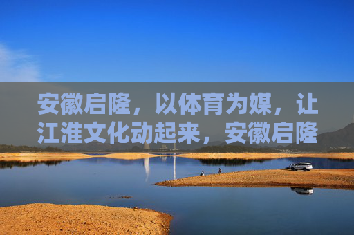 安徽启隆,以体育为媒,让江淮文化动起来,安徽启隆,以体育为媒,让江淮文化动起来 安徽启隆,以体育为媒,让江淮文化动起来,安徽启隆,以体育为媒,让江淮文化动起来