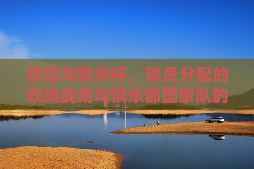 欧冠与欧洲杯,球员分配的双线战场与俱乐部国家队的平衡之道,欧冠欧洲杯双线作战,俱乐部与国家队的平衡之道 欧冠与欧洲杯,球员分配的双线战场与俱乐部国家队的平衡之道,欧冠欧洲杯双线作战,俱乐部与国家队的平衡之道