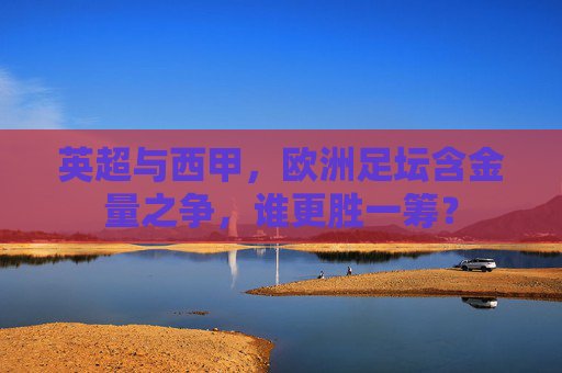 英超与西甲,欧洲足坛含金量之争,谁更胜一筹? 英超与西甲,欧洲足坛含金量之争,谁更胜一筹?