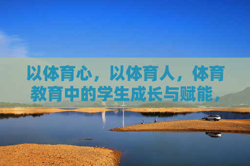以体育心，以体育人，体育教育中的学生成长与赋能，体育教育，以体育心赋能学生成长