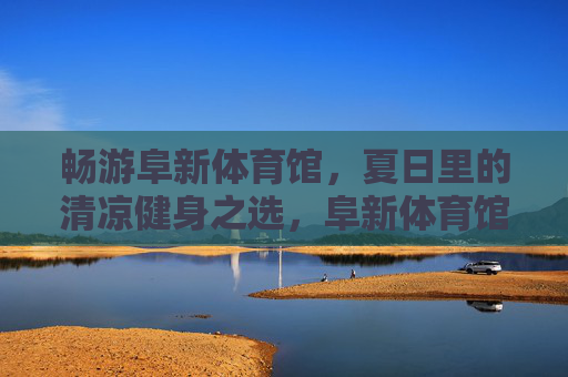 畅游阜新体育馆，夏日里的清凉健身之选，阜新体育馆，夏日清凉健身首选