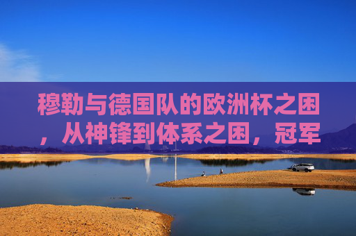 穆勒与德国队的欧洲杯之困,从神锋到体系之困,冠军为何擦肩?穆勒与德国队的欧洲杯体系之困,从神锋到冠军擦肩 穆勒与德国队的欧洲杯之困,从神锋到体系之困,冠军为何擦肩?穆勒与德国队的欧洲杯体系之困,从神锋到冠军擦肩