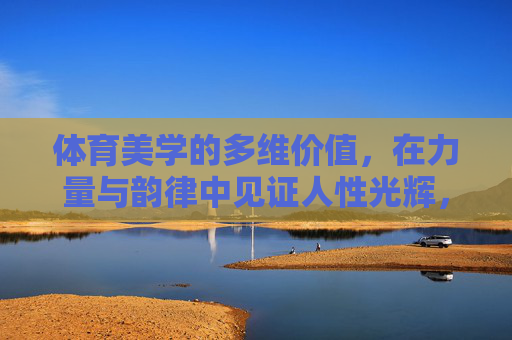 体育美学的多维价值,在力量与韵律中见证人性光辉,体育美学,力量与韵律中的人性光辉 体育美学的多维价值,在力量与韵律中见证人性光辉,体育美学,力量与韵律中的人性光辉
