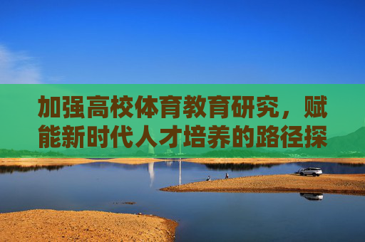 加强高校体育教育研究,赋能新时代人才培养的路径探索,高校体育教育研究赋能新时代人才培养的路径探索 加强高校体育教育研究,赋能新时代人才培养的路径探索,高校体育教育研究赋能新时代人才培养的路径探索