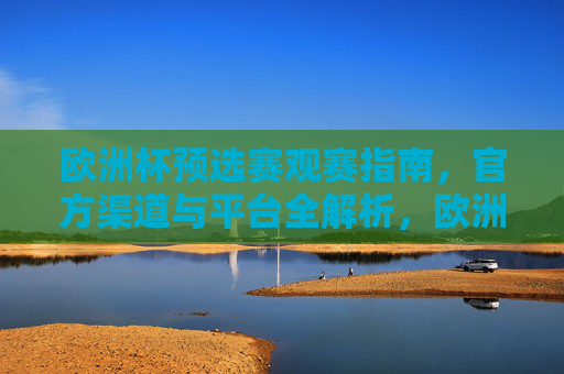 欧洲杯预选赛观赛指南,官方渠道与平台全解析,欧洲杯预选赛观赛指南,官方渠道与平台全解析 欧洲杯预选赛观赛指南,官方渠道与平台全解析,欧洲杯预选赛观赛指南,官方渠道与平台全解析