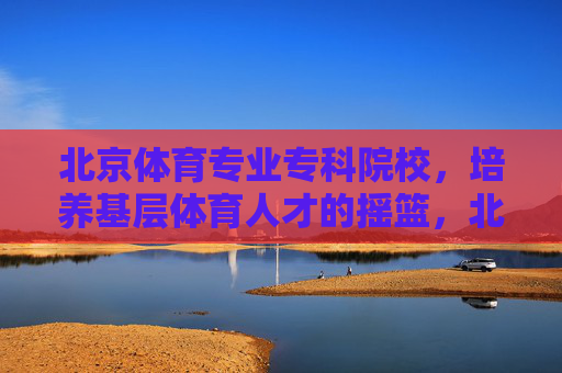 北京体育专业专科院校,培养基层体育人才的摇篮,北京体育专科院校,培养基层体育人才的摇篮 北京体育专业专科院校,培养基层体育人才的摇篮,北京体育专科院校,培养基层体育人才的摇篮