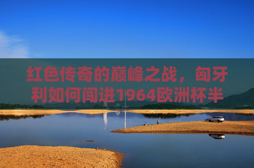 红色传奇的巅峰之战,匈牙利如何闯进1964欧洲杯半决赛?红色传奇巅峰,匈牙利1964欧洲杯闯进半决赛 红色传奇的巅峰之战,匈牙利如何闯进1964欧洲杯半决赛?红色传奇巅峰,匈牙利1964欧洲杯闯进半决赛