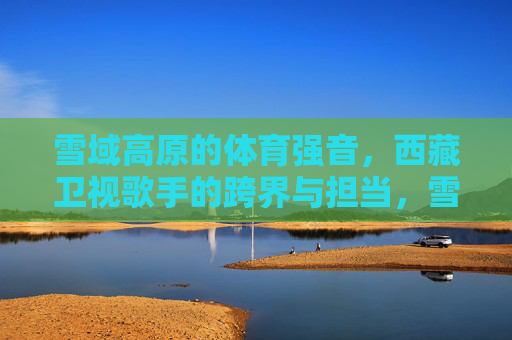 雪域高原的体育强音，西藏卫视歌手的跨界与担当，雪域高原体育强音，西藏卫视歌手的跨界担当