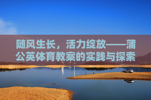随风生长,活力绽放——蒲公英体育教案的实践与探索,随风生长,活力绽放——蒲公英体育教案实践探索 随风生长,活力绽放——蒲公英体育教案的实践与探索,随风生长,活力绽放——蒲公英体育教案实践探索