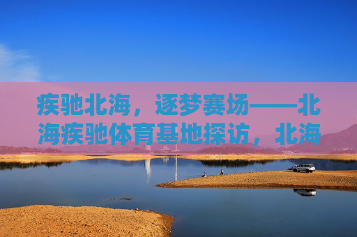 疾驰北海，逐梦赛场——北海疾驰体育基地探访，北海疾驰体育基地，逐梦赛场的地方