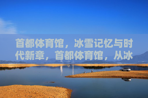 首都体育馆,冰雪记忆与时代新章,首都体育馆,从冰雪记忆到时代新章 首都体育馆,冰雪记忆与时代新章,首都体育馆,从冰雪记忆到时代新章