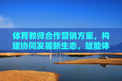 体育教师合作营销方案，构建协同发展新生态，赋能体育教育价值最大化，体育教师合作营销，构建协同发展新生态，赋能体育教育价值最大化