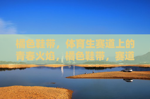 橘色鞋带,体育生赛道上的青春火焰,橘色鞋带,赛道青春火焰 橘色鞋带,体育生赛道上的青春火焰,橘色鞋带,赛道青春火焰