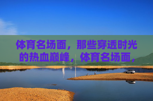 体育名场面,那些穿透时光的热血巅峰,体育名场面,穿透时光的热血巅峰 体育名场面,那些穿透时光的热血巅峰,体育名场面,穿透时光的热血巅峰
