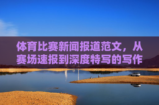 体育比赛新闻报道范文,从赛场速报到深度特写的写作指南,体育新闻报道写作指南,从赛场速报到深度特写 体育比赛新闻报道范文,从赛场速报到深度特写的写作指南,体育新闻报道写作指南,从赛场速报到深度特写