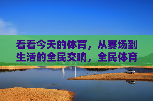 看看今天的体育,从赛场到生活的全民交响,全民体育,赛场与生活的交响 看看今天的体育,从赛场到生活的全民交响,全民体育,赛场与生活的交响